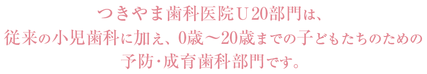 つきやま歯科医院U20部門は、従来の小児歯科に加え、0歳~20歳までの子どもたちのための予防・成育歯科部門です。